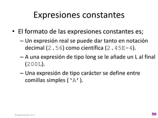 Expresiones constantes
• El formato de las expresiones constantes es;
– Un expresión real se puede dar tanto en notación
decimal (2.56) como científica (2.45E-4).
– A una expresión de tipo long se le añade un L al final
(200L).
– Una expresión de tipo carácter se define entre
comillas simples (‘A’).
Programación en C 50
 