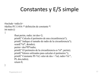 Constantes y E/S simple
Programación en C 57
#include <stdio.h>
#define PI 3.1416 /* definición de constante */
int main ()
{
float perim, radio; int dos=2;
printf(" Calcula el perímetro de una circunferencia");
printf(" Indique el tamaño de radio de la circunferencia");
scanf("%f", &radio);
perim= dos*PI*radio;
printf(" El perímetro de la circunferencia es %f", perim);
printf(”Valores utilizados para calcular el perímetro:");
printf(" Constante PI=%f, valor de dos = %d, radio=%f ",
PI, dos,radio);
return 0;
}
 