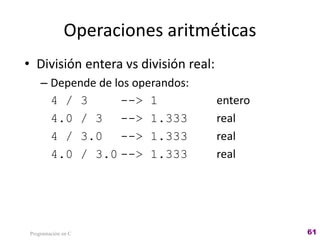 Operaciones aritméticas
• División entera vs división real:
– Depende de los operandos:
4 / 3 --> 1 entero
4.0 / 3 --> 1.333 real
4 / 3.0 --> 1.333 real
4.0 / 3.0 --> 1.333 real
Programación en C 61
 