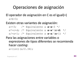 Operaciones de asignación
El operador de asignación en C es el igual(=)
a=b+3;
Existen otras variantes de asignación:
a+=3; /* Equivalente a a=a+3 */
a*=c+d; /* Equivalente a a=a*(c+d) */
a/=a+1; /* Equivalente a a=a/(a+1) */
Para las asignaciones entre variables o
expresiones de tipos diferentes se recomienda
hacer casting:
a=(int)(x/2.34);
Programación en C 63
 