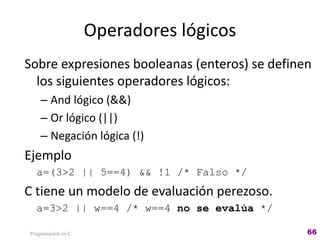 Operadores lógicos
Sobre expresiones booleanas (enteros) se definen
los siguientes operadores lógicos:
– And lógico (&&)
– Or lógico (||)
– Negación lógica (!)
Ejemplo
a=(3>2 || 5==4) && !1 /* Falso */
C tiene un modelo de evaluación perezoso.
a=3>2 || w==4 /* w==4 no se evalúa */
Programación en C 66
 