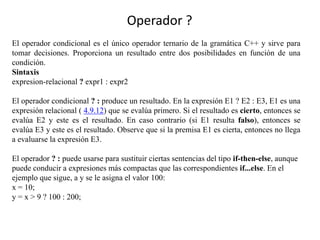 Operador ?
El operador condicional es el único operador ternario de la gramática C++ y sirve para
tomar decisiones. Proporciona un resultado entre dos posibilidades en función de una
condición.
Sintaxis
expresion-relacional ? expr1 : expr2
El operador condicional ? : produce un resultado. En la expresión E1 ? E2 : E3, E1 es una
expresión relacional ( 4.9.12) que se evalúa primero. Si el resultado es cierto, entonces se
evalúa E2 y este es el resultado. En caso contrario (si E1 resulta falso), entonces se
evalúa E3 y este es el resultado. Observe que si la premisa E1 es cierta, entonces no llega
a evaluarse la expresión E3.
El operador ? : puede usarse para sustituir ciertas sentencias del tipo if-then-else, aunque
puede conducir a expresiones más compactas que las correspondientes if...else. En el
ejemplo que sigue, a y se le asigna el valor 100:
x = 10;
y = x > 9 ? 100 : 200;
 