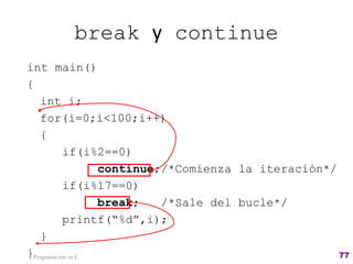 break y continue
int main()
{
int i;
for(i=0;i<100;i++)
{
if(i%2==0)
continue;/*Comienza la iteración*/
if(i%17==0)
break; /*Sale del bucle*/
printf(“%d”,i);
}
}Programación en C 77
 