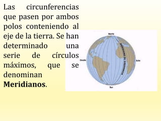 Las circunferencias
que pasen por ambos
polos conteniendo al
eje de la tierra. Se han
determinado una
serie de círculos
máximos, que se
denominan
Meridianos.
 