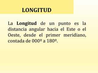 LONGITUD
La Longitud de un punto es la
distancia angular hacia el Este o el
Oeste, desde el primer meridiano,
contada de 000º a 180º.
 