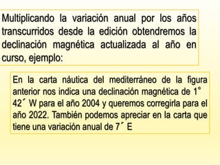 Multiplicando la variación anual por los años
transcurridos desde la edición obtendremos la
declinación magnética actualizada al año en
curso, ejemplo:
En la carta náutica del mediterráneo de la figura
anterior nos indica una declinación magnética de 1°
42´ W para el año 2004 y queremos corregirla para el
año 2022. También podemos apreciar en la carta que
tiene una variación anual de 7´ E
 