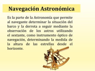 Navegación Astronómica
Es la parte de la Astronomía que permite
al navegante determinar la situación del
barco y la derrota a seguir mediante la
observación de los astros utilizando
el sextante, como instrumento óptico de
navegación, determinando la medida de
la altura de las estrellas desde el
horizonte.
 