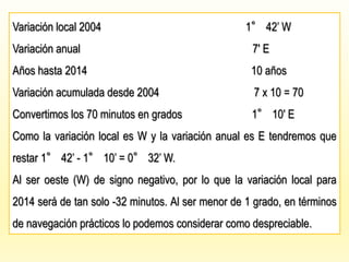 Variación local 2004 1° 42’ W
Variación anual 7′ E
Años hasta 2014 10 años
Variación acumulada desde 2004 7 x 10 = 70
Convertimos los 70 minutos en grados 1° 10′ E
Como la variación local es W y la variación anual es E tendremos que
restar 1° 42’ - 1° 10’ = 0° 32’ W.
Al ser oeste (W) de signo negativo, por lo que la variación local para
2014 será de tan solo -32 minutos. Al ser menor de 1 grado, en términos
de navegación prácticos lo podemos considerar como despreciable.
 
