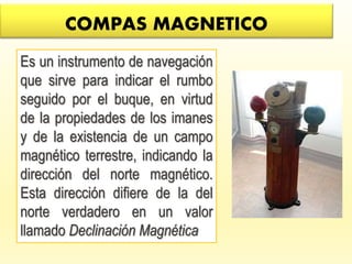 COMPAS MAGNETICO
Es un instrumento de navegación
que sirve para indicar el rumbo
seguido por el buque, en virtud
de la propiedades de los imanes
y de la existencia de un campo
magnético terrestre, indicando la
dirección del norte magnético.
Esta dirección difiere de la del
norte verdadero en un valor
llamado Declinación Magnética
 