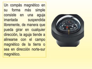 Un compás magnético en
su forma más simple
consiste en una aguja
imantada suspendida
libremente, de manera que
pueda girar en cualquier
dirección, la aguja tiende a
alinearse con el campo
magnético de la tierra o
sea en dirección norte-sur
magnético.
 