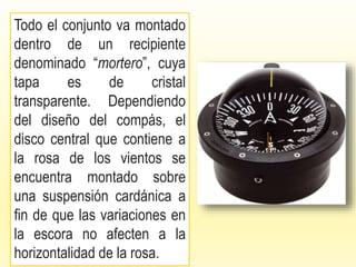 Todo el conjunto va montado
dentro de un recipiente
denominado “mortero”, cuya
tapa es de cristal
transparente. Dependiendo
del diseño del compás, el
disco central que contiene a
la rosa de los vientos se
encuentra montado sobre
una suspensión cardánica a
fin de que las variaciones en
la escora no afecten a la
horizontalidad de la rosa.
 