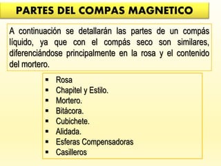 PARTES DEL COMPAS MAGNETICO
A continuación se detallarán las partes de un compás
líquido, ya que con el compás seco son similares,
diferenciándose principalmente en la rosa y el contenido
del mortero.
 Rosa
 Chapitel y Estilo.
 Mortero.
 Bitácora.
 Cubichete.
 Alidada.
 Esferas Compensadoras
 Casilleros
 