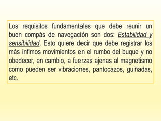 Los requisitos fundamentales que debe reunir un
buen compás de navegación son dos: Estabilidad y
sensibilidad. Esto quiere decir que debe registrar los
más ínfimos movimientos en el rumbo del buque y no
obedecer, en cambio, a fuerzas ajenas al magnetismo
como pueden ser vibraciones, pantocazos, guiñadas,
etc.
 