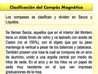 Clasificación del Compás Magnético
Los compases se clasifican y dividen en Secos y
Líquidos.
Se llaman Secos, aquellos que en el interior del Mortero
tiene un doble fondo de vidrio y va lastrado con aceite de
Castor (no al 100%), con el objeto que por su peso
mantenga la vertical a pesar de los balances y cabeceos.
También poseen una rosa la cual se compone de un arco
de aluminio, unido a una argolla central por medio de
hilos de seda. En el arco y en los hilos va un papel de
seda muy resistente en el que van impresas
graduaciones de la rosa.
 