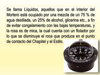 Se llama Líquidos, aquellos que en el interior del
Mortero está ocupado por una mezcla de un 75 % de
agua destilada, un 25% de alcohol, glicerina etc., a fin
de evitar congelamiento con las bajas temperaturas, y
la rosa es de mica, la cual cuenta con un flotador por
lo que se disminuye el roce que produce en el punto
de contacto del Chapitel y el Estilo.
 