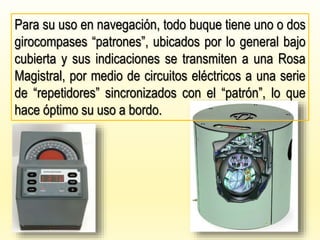 Para su uso en navegación, todo buque tiene uno o dos
girocompases “patrones”, ubicados por lo general bajo
cubierta y sus indicaciones se transmiten a una Rosa
Magistral, por medio de circuitos eléctricos a una serie
de “repetidores” sincronizados con el “patrón”, lo que
hace óptimo su uso a bordo.
 