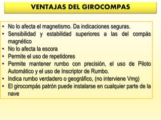 VENTAJAS DEL GIROCOMPAS
• No lo afecta el magnetismo. Da indicaciones seguras.
• Sensibilidad y estabilidad superiores a las del compás
magnético
• No lo afecta la escora
• Permite el uso de repetidores
• Permite mantener rumbo con precisión, el uso de Piloto
Automático y el uso de Inscriptor de Rumbo.
• Indica rumbo verdadero o geográfico, (no interviene Vmg)
• El girocompás patrón puede instalarse en cualquier parte de la
nave
 