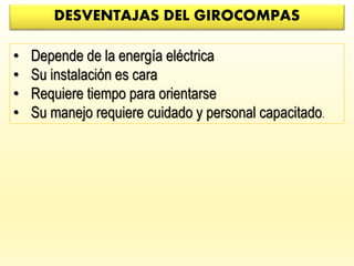 DESVENTAJAS DEL GIROCOMPAS
• Depende de la energía eléctrica
• Su instalación es cara
• Requiere tiempo para orientarse
• Su manejo requiere cuidado y personal capacitado.
 