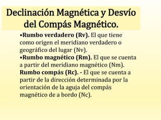 •Rumbo verdadero (Rv). El que tiene
como origen el meridiano verdadero o
geográfico del lugar (Nv).
•Rumbo magnético (Rm). El que se cuenta
a partir del meridiano magnético (Nm).
Rumbo compás (Rc). - El que se cuenta a
partir de la dirección determinada por la
orientación de la aguja del compás
magnético de a bordo (Nc).
Declinación Magnética y Desvío
del Compás Magnético.
 
