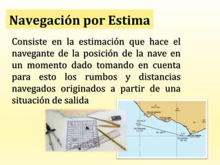 Navegación por Estima
Consiste en la estimación que hace el
navegante de la posición de la nave en
un momento dado tomando en cuenta
para esto los rumbos y distancias
navegados originados a partir de una
situación de salida
 