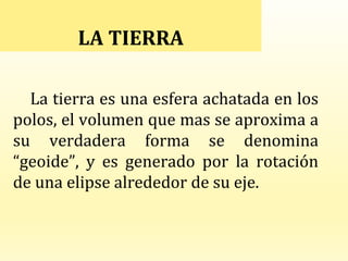 La tierra es una esfera achatada en los
polos, el volumen que mas se aproxima a
su verdadera forma se denomina
“geoide”, y es generado por la rotación
de una elipse alrededor de su eje.
LA TIERRA
 