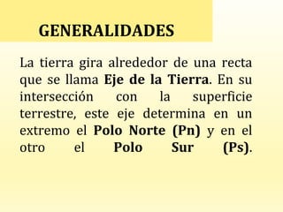 La tierra gira alrededor de una recta
que se llama Eje de la Tierra. En su
intersección con la superficie
terrestre, este eje determina en un
extremo el Polo Norte (Pn) y en el
otro el Polo Sur (Ps).
GENERALIDADES
 