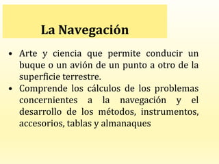 La Navegación
• Arte y ciencia que permite conducir un
buque o un avión de un punto a otro de la
superficie terrestre.
• Comprende los cálculos de los problemas
concernientes a la navegación y el
desarrollo de los métodos, instrumentos,
accesorios, tablas y almanaques
 