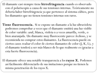 El diamante casi siempre tiene  birrefringencia  cuando es observado con el polariscopio a causa de sus tensiones internas. Teóricamente no debería haber birrefringencia ya que pertenece al sistema cúbico, pero los diamantes que no tienen tensiones internas son raros.    Tiene fluorescencia.  Si se expone un diamante a la luz ultravioleta podremos comprobar a veces que el diamante emitirá una luz visible de color variable: azul, blanca, violeta o a veces amarilla, verde, o bien anaranjada. Un diamante muy fluorescente parece  lechoso , y se recomienda no comprar estos diamantes. La fluorescencia puede en ciertos casos  realzar  el color de ciertos diamantes de color (J, K, L), y el diamante tenderá a ser más blanco de lo que realmente es (gracias a esta fuerte fluorescencia).    El diamante ofrece una notable transparencia a los  rayos X.  Podemos así fácilmente diferenciarlo de sus imitaciones porque no tienen la misma penetración de los rayos X.  