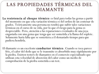 LAS PROPIEDADES TÉRMICAS DEL DIAMANTE    La resistencia al choque térmico  es fatal para todas las gemas a partir del momento en que esta variación térmica es del orden de un centenar de grados. Teóricamente una persona no tendrá que sufrir tales variaciones térmicas en el curso de su vida, por lo que el riesgo para la gema es despreciable. Pero, atención a las reparaciones eventuales de una joya engastada con una gema que tenga que ser sometida a la llama del soplete. Solamente haría falta que se sometiera a él demasiado tiempo para que pudiera hendirla.    El diamante es un excelente  conductor térmico . Cuando se toca parece frío, el calor del dedo que se le transmite es absorbido muy rápidamente por la piedra. Existen testers de diamantes en el comercio especializado que utilizan esta velocidad de absorción del calor como un medio de comprobación de la piedra sometida a un test.    
