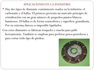 APLICACIONES EN LA INDUSTRIA Hay dos tipos de diamante comúnmente usados en la industria: el carbonado y el ballas. El primero presenta un marcado principio de cristalización con un gran número de pequeños puntos blancos luminosos. El ballas es de forma semiesférica y superficie granulienta. Por su extrema dureza es imposible lapidarlos. Con estos diamantes se fabrican troqueles y muelas para pulir herramientas. También se emplean para perforar pozos petroleros y para cortar todo tipo de piedras. 