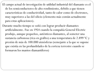 El campo actual de investigación de utilidad industrial del diamante es el de los semiconductores de alto rendimiento, debido a que tienen características de conductividad, tanto de calor como de electrones, muy superiores a las del silicio (elemento más común actualmente para estas aplicaciones). Durante mucho tiempo se soñó con lograr producir diamantes artificialmente. Fue en 1954 cuando la compañía General Electric produjo, aunque pequeños, auténticos diamantes, al someter una sustancia carbonosa (rica en grafito) a una temperatura de 2.899 ºC y presión de más de 100.000 atmósferas (semejante a la que se supone que existía en las profundidades de la corteza terrestre cuando se formaron los mantos diamantíferos) 