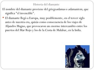 Historia del diamante  El nombre del diamante proviene del griego adamas  o  adamantem , que significa "el invencible". El diamante llegó a Europa, muy posiblemente, en el tercer siglo antes de nuestra era, quizás como consecuencia de los viajes de Aljandro Magno, que provocaron un enorme intercambio entre los puertos del Mar Rojo y los de la Costa de Malabar, en la India. 