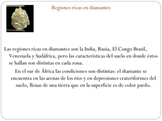 Regiones ricas en diamantes Las regiones ricas en diamantes son la India, Rusia, El Congo Brasil, Venezuela y Sudáfrica, pero las características del suelo en donde éstos se hallan son distintas en cada zona. En el sur de África las condiciones son distintas: el diamante se encuentra en las arenas de los ríos y en depresiones crateriformes del suelo, llenas de una tierra que en la superficie es de color pardo. 