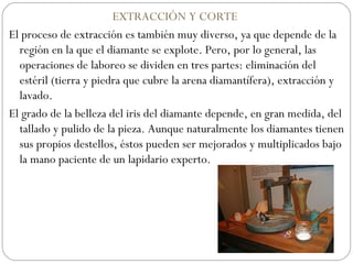 EXTRACCIÓN Y CORTE  El proceso de extracción es también muy diverso, ya que depende de la región en la que el diamante se explote. Pero, por lo general, las operaciones de laboreo se dividen en tres partes: eliminación del estéril (tierra y piedra que cubre la arena diamantífera), extracción y lavado. El grado de la belleza del iris del diamante depende, en gran medida, del tallado y pulido de la pieza. Aunque naturalmente los diamantes tienen sus propios destellos, éstos pueden ser mejorados y multiplicados bajo la mano paciente de un lapidario experto. 
