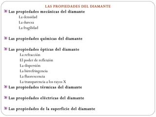 LAS PROPIEDADES DEL DIAMANTE Las propiedades mecánicas del diamante La densidad La dureza La fragilidad Las propiedades químicas del diamante Las propiedades ópticas del diamante  La refracción El poder de reflexión La dispersión La birrefringencia La fluorescencia La transparencia a los rayos X Las propiedades térmicas del diamante  Las propiedades eléctricas del diamante  Las propiedades de la superficie del diamante 