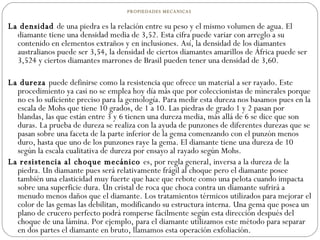 PROPIEDADES MECANICAS  La densidad  de una piedra es la relación entre su peso y el mismo volumen de agua. El diamante tiene una densidad media de 3,52. Esta cifra puede variar con arreglo a su contenido en elementos extraños y en inclusiones. Así, la densidad de los diamantes australianos puede ser 3,54, la densidad de ciertos diamantes amarillos de África puede ser 3,524 y ciertos diamantes marrones de Brasil pueden tener una densidad de 3,60.    La dureza  puede definirse como la resistencia que ofrece un material a ser rayado. Este procedimiento ya casi no se emplea hoy día más que por coleccionistas de minerales porque no es lo suficiente preciso para la gemología. Para medir esta dureza nos basamos pues en la escala de Mohs que tiene 10 grados, de 1 a 10. Las piedras de grado 1 y 2 pasan por blandas, las que están entre 3 y 6 tienen una dureza media, más allá de 6 se dice que son duras. La prueba de dureza se realiza con la ayuda de punzones de diferentes durezas que se pasan sobre una faceta de la parte inferior de la gema comenzando con el punzón menos duro, hasta que uno de los punzones raye la gema. El diamante tiene una dureza de 10 según la escala cualitativa de dureza por ensayo al rayado según Mohs.  La resistencia al choque mecánico  es, por regla general, inversa a la dureza de la piedra. Un diamante pues será relativamente frágil al choque pero el diamante posee también una elasticidad muy fuerte que hace que rebote como una pelota cuando impacta sobre una superficie dura. Un cristal de roca que choca contra un diamante sufrirá a menudo menos daños que el diamante. Los tratamientos térmicos utilizados para mejorar el color de las gemas las debilitan, modificando su estructura interna. Una gema que posea un plano de crucero perfecto podrá romperse fácilmente según esta dirección después del choque de una lámina. Por ejemplo, para el diamante utilizamos este método para separar en dos partes el diamante en bruto, llamamos esta operación exfoliación.  