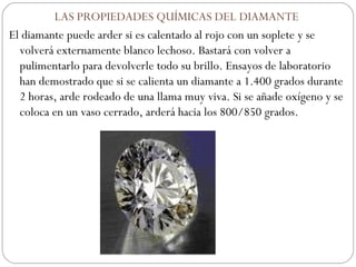 LAS PROPIEDADES QUÍMICAS DEL DIAMANTE El diamante puede arder si es calentado al rojo con un soplete y se volverá externamente blanco lechoso. Bastará con volver a pulimentarlo para devolverle todo su brillo. Ensayos de laboratorio han demostrado que si se calienta un diamante a 1.400 grados durante 2 horas, arde rodeado de una llama muy viva. Si se añade oxígeno y se coloca en un vaso cerrado, arderá hacia los 800/850 grados.    