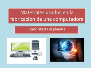 Materiales usados en la
fabricación de una computadora
Como afecta el planeta
 