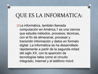 QUE ES LA INFORMATICA:
O La informática, también llamada
computación en América,1 es una ciencia
que estudia métodos, procesos, técnicas,
con el fin de almacenar, procesar y
transmitir información y datos en formato
digital. La informática se ha desarrollado
rápidamente a partir de la segunda mitad
del siglo XX, con la aparición de
tecnologías tales como el circuito
integrado, Internet y el teléfono móvil.
 