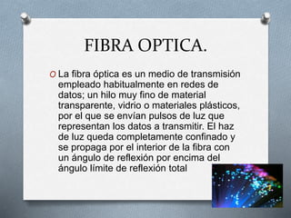 FIBRA OPTICA.
O La fibra óptica es un medio de transmisión
empleado habitualmente en redes de
datos; un hilo muy fino de material
transparente, vidrio o materiales plásticos,
por el que se envían pulsos de luz que
representan los datos a transmitir. El haz
de luz queda completamente confinado y
se propaga por el interior de la fibra con
un ángulo de reflexión por encima del
ángulo límite de reflexión total
 