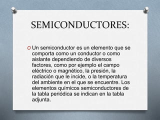 SEMICONDUCTORES:
O Un semiconductor es un elemento que se
comporta como un conductor o como
aislante dependiendo de diversos
factores, como por ejemplo el campo
eléctrico o magnético, la presión, la
radiación que le incide, o la temperatura
del ambiente en el que se encuentre. Los
elementos químicos semiconductores de
la tabla periódica se indican en la tabla
adjunta.
 