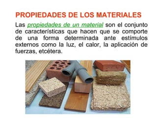 PROPIEDADES DE LOS MATERIALES
Las propiedades de un material son el conjunto
de características que hacen que se comporte
de una forma determinada ante estímulos
externos como la luz, el calor, la aplicación de
fuerzas, etcétera.
 