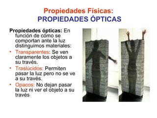 Propiedades Físicas:
            PROPIEDADES ÓPTICAS
Propiedades ópticas: En
  función de cómo se
  comportan ante la luz
  distinguimos materiales:
• Transparentes: Se ven
  claramente los objetos a
  su través.
• Traslúcidos: Permiten
  pasar la luz pero no se ve
  a su través.
• Opacos: No dejan pasar
  la luz ni ver el objeto a su
  través
 