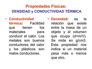 Propiedades Físicas:
   DENSIDAD y CONDUCTIVIDAD TÉRMICA

• Conductividad           • Densidad:    es    la
  térmica:     Facilidad    relación que existe
  que     tienen      los   entre la masa de un
  materiales        para    objeto y el volumen
  conducir el calor. Los    que ocupa (d=m/V).
  metales son buenos        Se mide en g/cm3.
  conductores del calor     Esta propiedad nos
  y los plásticos son       indica si un material
  malos conductores.        pesa más o menos
                            que otro.
 