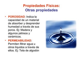 Propiedades Físicas:
               Otras propiedades
• POROSIDAD: Indica la
  capacidad de un material
  de absorber y desprender
  humedad a través de sus
  poros. Ej: Madera y
  algunos pétreos y
  cerámicos.
• PERMEABILIDAD:
  Permiten filtrar agua u
  otros líquidos a través de
  ellos. Ej: Tela de algodón
 