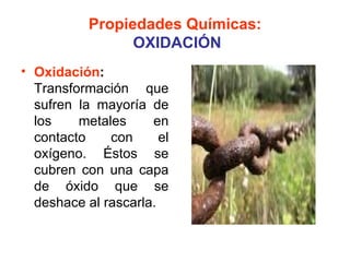 Propiedades Químicas:
                 OXIDACIÓN
• Oxidación:
  Transformación que
  sufren la mayoría de
  los    metales     en
  contacto    con      el
  oxígeno. Éstos se
  cubren con una capa
  de óxido que se
  deshace al rascarla.
 