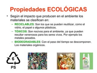 Propiedades ECOLÓGICAS
• Según el impacto que producen en el ambiente los
  materiales se clasifican en:
   – RECICLABLES: Son los que se pueden reutilizar, como el
     vidrio, el papel o algunos plásticos.
   – TÓXICOS: Son nocivos para el ambiente, ya que pueden
     resultar venenosos para los seres vivos. Por ejemplo los
     metales pesados.
   – BIODEGRADABLES: Con el paso del tiempo se descomponen.
     Los materiales orgánicos.
 