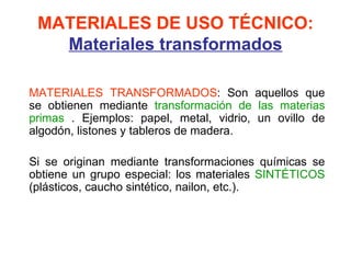 MATERIALES DE USO TÉCNICO:
   Materiales transformados

MATERIALES TRANSFORMADOS: Son aquellos que
se obtienen mediante transformación de las materias
primas . Ejemplos: papel, metal, vidrio, un ovillo de
algodón, listones y tableros de madera.

Si se originan mediante transformaciones químicas se
obtiene un grupo especial: los materiales SINTÉTICOS
(plásticos, caucho sintético, nailon, etc.).
 