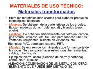 MATERIALES DE USO TÉCNICO:
     Materiales transformados
• Entre los materiales más usados para elaborar productos
  tecnológicos destacan:
• Maderas: Se obtienen de la parte leñosa de los árboles.
  Existen maderas duras (roble, nogal) y blandas (pino,
  abeto).
• Plásticos: Se obtienen artificialmente del petróleo, carbón,
  gas natural, celulosa, etc. Se usan para fabricar tuberías,
  ventanas, recipientes, aislante en viviendas, etc.
  Ejemplos: PVC, porexpan, caucho, PET.
• Metales: Se extraen de los minerales que forman parte de
  las rocas. Se usan para hacer estructuras, herramientas,
  cables, tuberías, etc.
  Ejemplos: hierro, acero (aleación de hierro y carbono),
  cobre, plata, aluminio...
  ALEACIÓN: COMBINACIÓN DE UN METAL CON OTRO
  ELEMENTO QUE PUEDE SER METAL O NO.
 