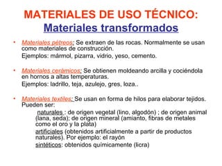 MATERIALES DE USO TÉCNICO:
     Materiales transformados
• Materiales pétreos: Se extraen de las rocas. Normalmente se usan
  como materiales de construcción.
  Ejemplos: mármol, pizarra, vidrio, yeso, cemento.

• Materiales cerámicos: Se obtienen moldeando arcilla y cociéndola
  en hornos a altas temperaturas.
  Ejemplos: ladrillo, teja, azulejo, gres, loza..

• Materiales textiles: Se usan en forma de hilos para elaborar tejidos.
  Pueden ser:
       naturales : de origen vegetal (lino, algodón) ; de origen animal
      (lana, seda); de origen mineral (amianto, fibras de metales
      como el oro y la plata)
      artificiales (obtenidos artificialmente a partir de productos
      naturales). Por ejemplo: el rayón
      sintéticos: obtenidos químicamente (licra)
 